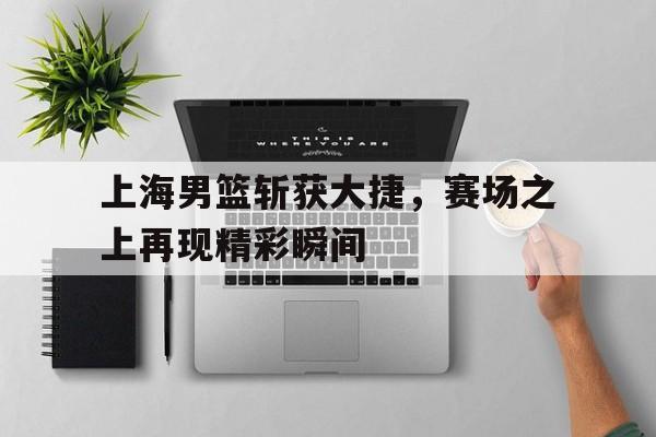 亚博app下载页-上海男篮斩获大捷，赛场之上再现精彩瞬间