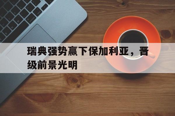 亚博APP-瑞典强势赢下保加利亚，晋级前景光明