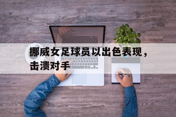 亚博app下载地址-挪威女足球员以出色表现，击溃对手