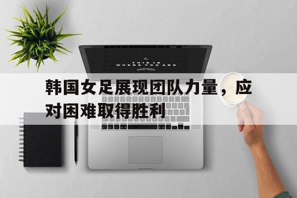 亚博app下载页-韩国女足展现团队力量，应对困难取得胜利
