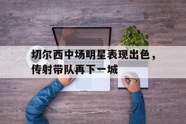 亚博app下载页-切尔西中场明星表现出色，传射带队再下一城