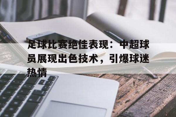 亚博app下载地址-足球比赛绝佳表现：中超球员展现出色技术，引爆球迷热情