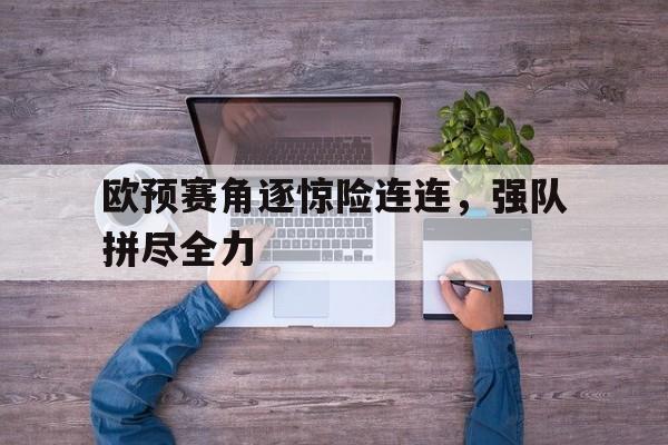 亚博APP-欧预赛角逐惊险连连，强队拼尽全力