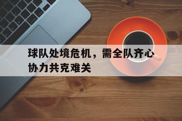亚博-球队处境危机，需全队齐心协力共克难关