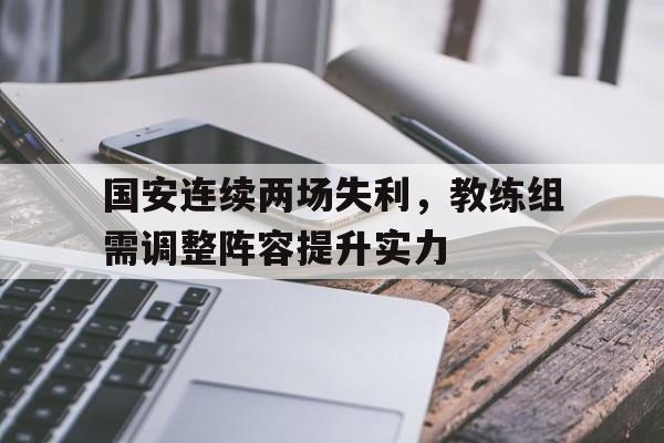 亚博-国安连续两场失利，教练组需调整阵容提升实力