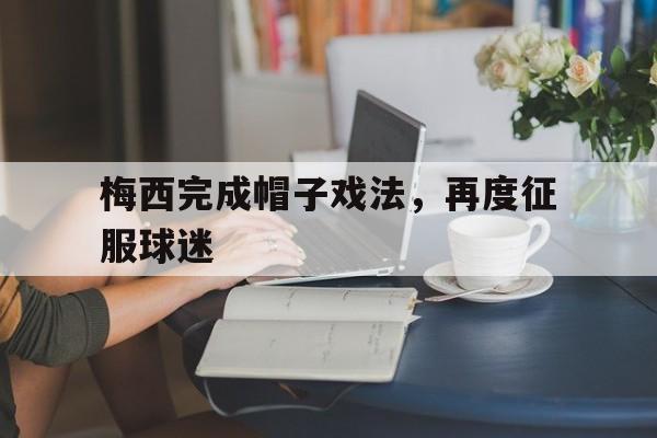 亚博app下载页-梅西完成帽子戏法，再度征服球迷