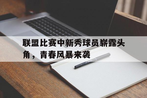 亚博-联盟比赛中新秀球员崭露头角，青春风暴来袭