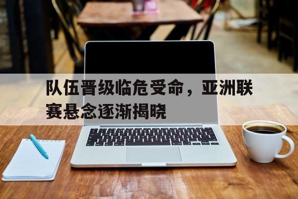 亚博APP-队伍晋级临危受命，亚洲联赛悬念逐渐揭晓
