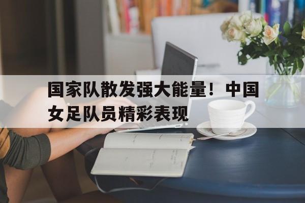 亚博app下载地址-国家队散发强大能量！中国女足队员精彩表现