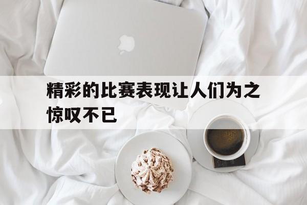 亚博-精彩的比赛表现让人们为之惊叹不已