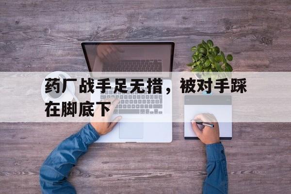 亚博app下载页-药厂战手足无措，被对手踩在脚底下