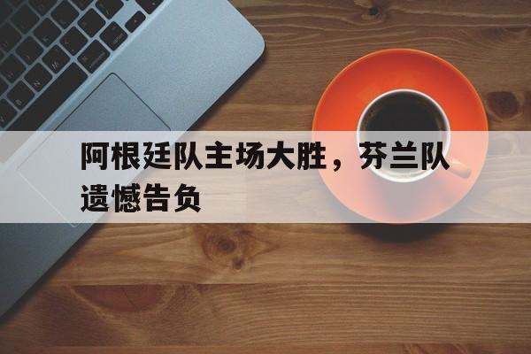 亚博app下载页-阿根廷队主场大胜，芬兰队遗憾告负