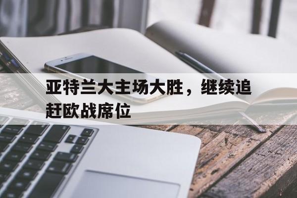 亚博-亚特兰大主场大胜，继续追赶欧战席位