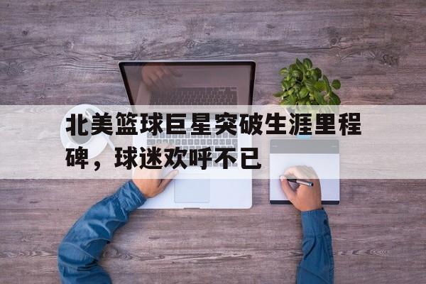 亚博APP-北美篮球巨星突破生涯里程碑，球迷欢呼不已