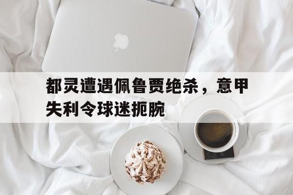 亚博app下载页-都灵遭遇佩鲁贾绝杀，意甲失利令球迷扼腕