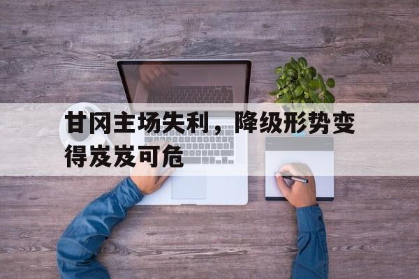 亚博APP-甘冈主场失利，降级形势变得岌岌可危