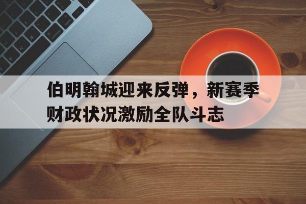 亚博app下载页-伯明翰城迎来反弹，新赛季财政状况激励全队斗志