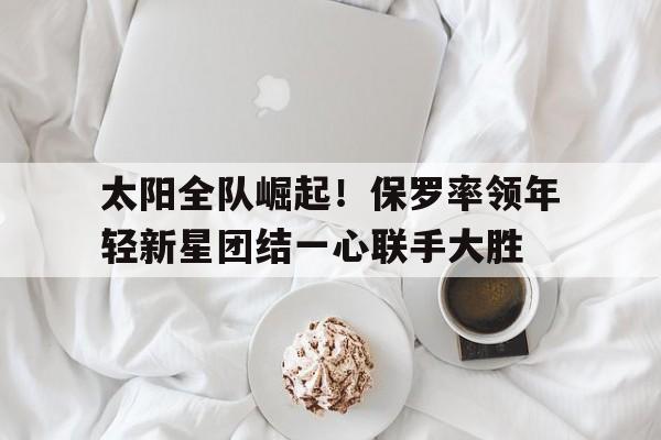 亚博-太阳全队崛起！保罗率领年轻新星团结一心联手大胜