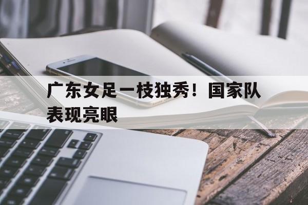广东女足一枝独秀！国家队表现亮眼