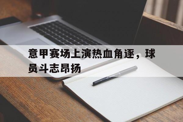 亚博-意甲赛场上演热血角逐，球员斗志昂扬