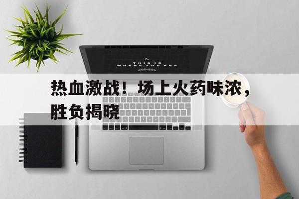 亚博APP-热血激战！场上火药味浓，胜负揭晓