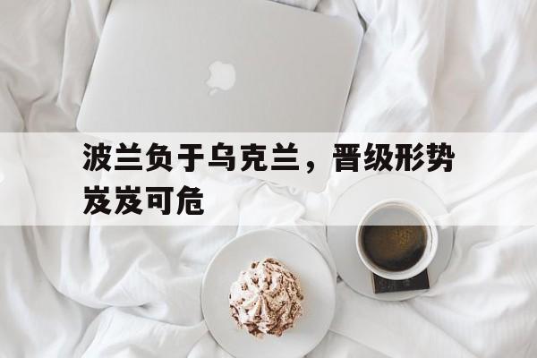 亚博-波兰负于乌克兰，晋级形势岌岌可危
