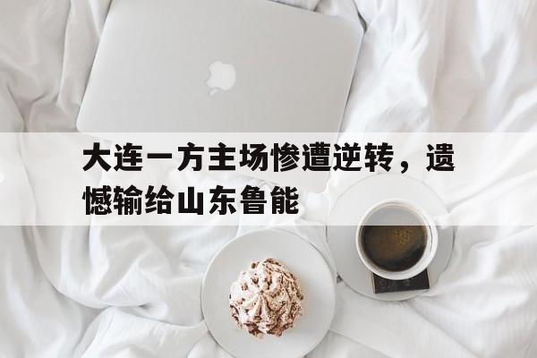 亚博app下载页-大连一方主场惨遭逆转，遗憾输给山东鲁能