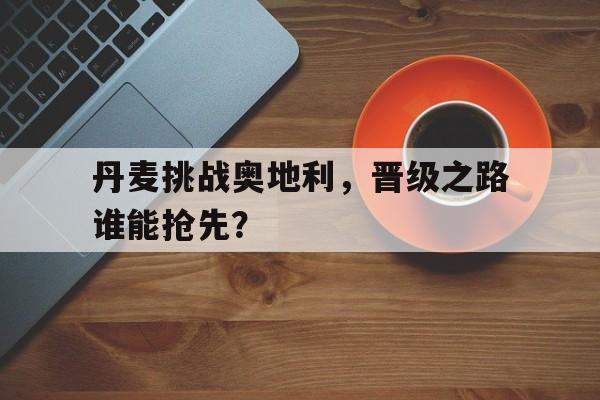 亚博-丹麦挑战奥地利，晋级之路谁能抢先？