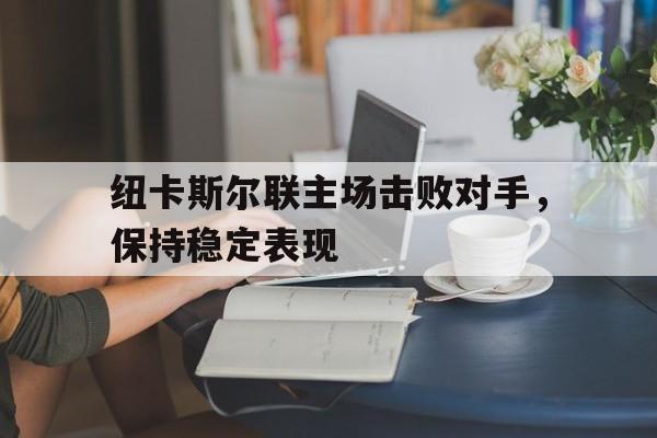 亚博app下载地址-纽卡斯尔联主场击败对手，保持稳定表现