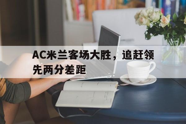 亚博app下载页-AC米兰客场大胜，追赶领先两分差距