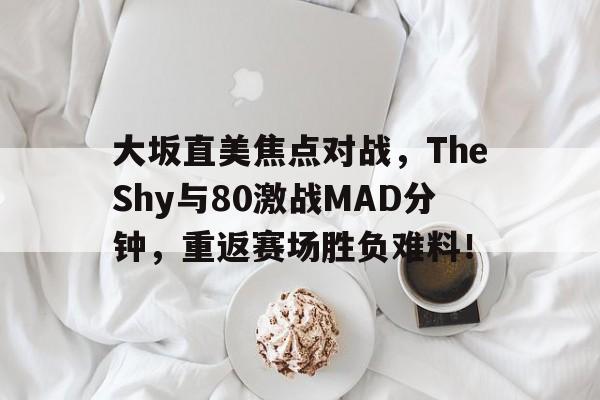 亚博app下载地址-大坂直美焦点对战，TheShy与80激战MAD分钟，重返赛场胜负难料！